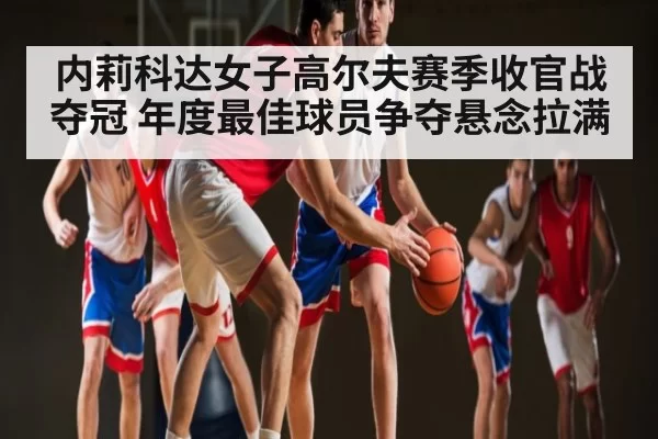 内莉科达女子高尔夫赛季收官战夺冠 年度最佳球员争夺悬念拉满